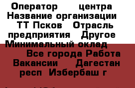 Оператор Call-центра › Название организации ­ ТТ-Псков › Отрасль предприятия ­ Другое › Минимальный оклад ­ 17 000 - Все города Работа » Вакансии   . Дагестан респ.,Избербаш г.